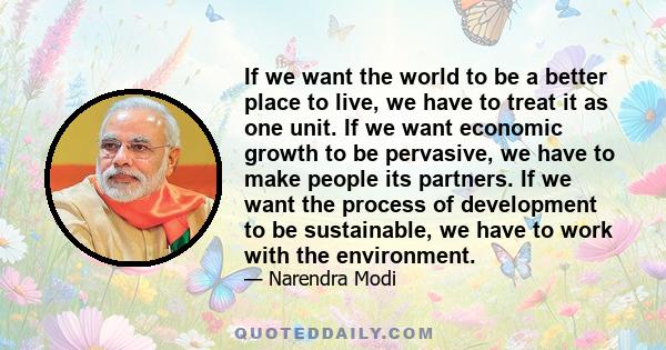 If we want the world to be a better place to live, we have to treat it as one unit. If we want economic growth to be pervasive, we have to make people its partners. If we want the process of development to be