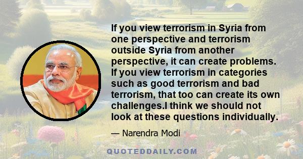 If you view terrorism in Syria from one perspective and terrorism outside Syria from another perspective, it can create problems. If you view terrorism in categories such as good terrorism and bad terrorism, that too