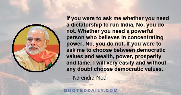 If you were to ask me whether you need a dictatorship to run India, No, you do not. Whether you need a powerful person who believes in concentrating power, No, you do not. If you were to ask me to choose between