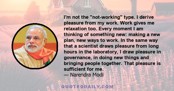 I'm not the not-working type. I derive pleasure from my work. Work gives me relaxation too. Every moment I am thinking of something new: making a new plan, new ways to work. In the same way that a scientist draws