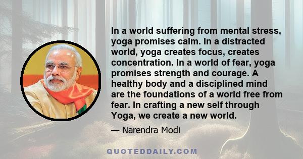 In a world suffering from mental stress, yoga promises calm. In a distracted world, yoga creates focus, creates concentration. In a world of fear, yoga promises strength and courage. A healthy body and a disciplined