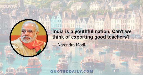 India is a youthful nation. Can't we think of exporting good teachers?