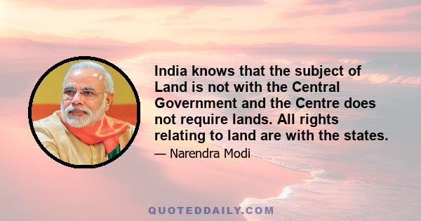 India knows that the subject of Land is not with the Central Government and the Centre does not require lands. All rights relating to land are with the states.