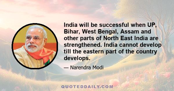 India will be successful when UP, Bihar, West Bengal, Assam and other parts of North East India are strengthened. India cannot develop till the eastern part of the country develops.