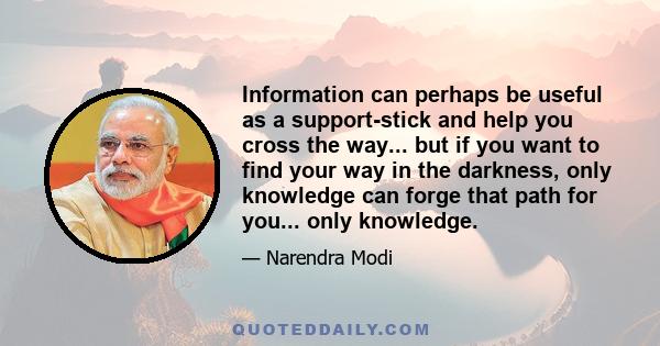 Information can perhaps be useful as a support-stick and help you cross the way... but if you want to find your way in the darkness, only knowledge can forge that path for you... only knowledge.