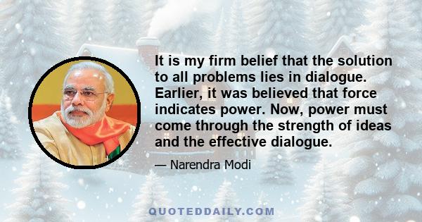 It is my firm belief that the solution to all problems lies in dialogue. Earlier, it was believed that force indicates power. Now, power must come through the strength of ideas and the effective dialogue.