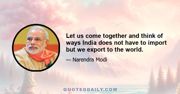 Let us come together and think of ways India does not have to import but we export to the world.