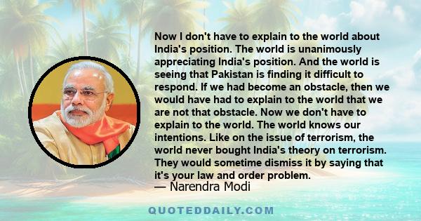 Now I don't have to explain to the world about India's position. The world is unanimously appreciating India's position. And the world is seeing that Pakistan is finding it difficult to respond. If we had become an