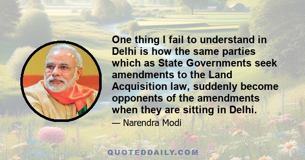 One thing I fail to understand in Delhi is how the same parties which as State Governments seek amendments to the Land Acquisition law, suddenly become opponents of the amendments when they are sitting in Delhi.