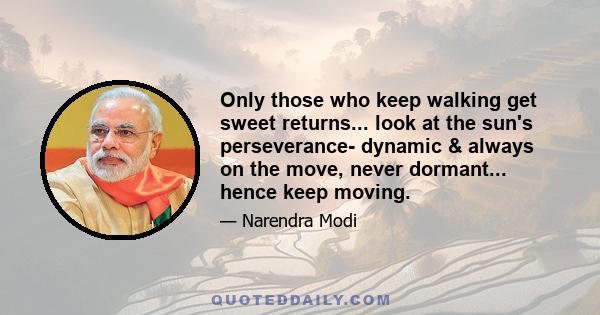 Only those who keep walking get sweet returns... look at the sun's perseverance- dynamic & always on the move, never dormant... hence keep moving.