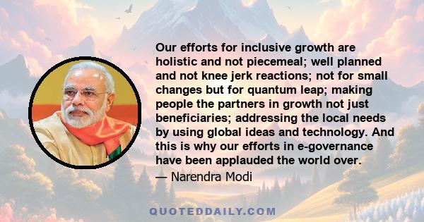 Our efforts for inclusive growth are holistic and not piecemeal; well planned and not knee jerk reactions; not for small changes but for quantum leap; making people the partners in growth not just beneficiaries;