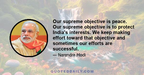 Our supreme objective is peace. Our supreme objective is to protect India's interests. We keep making effort toward that objective and sometimes our efforts are successful.