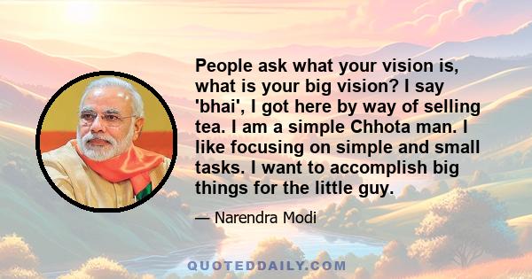 People ask what your vision is, what is your big vision? I say 'bhai', I got here by way of selling tea. I am a simple Chhota man. I like focusing on simple and small tasks. I want to accomplish big things for the