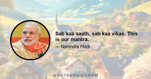 Sab kaa saath, sab kaa vikas. This is our mantra.