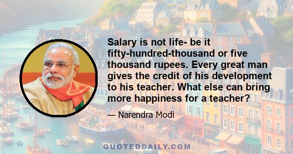 Salary is not life- be it fifty-hundred-thousand or five thousand rupees. Every great man gives the credit of his development to his teacher. What else can bring more happiness for a teacher?