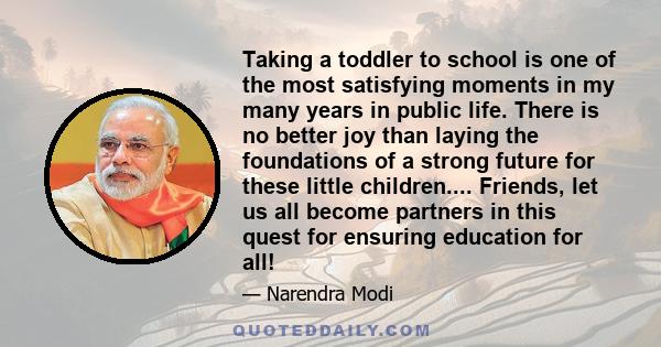 Taking a toddler to school is one of the most satisfying moments in my many years in public life. There is no better joy than laying the foundations of a strong future for these little children.... Friends, let us all