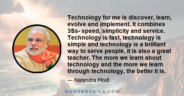 Technology for me is discover, learn, evolve and implement. It combines 3Ss- speed, simplicity and service. Technology is fast, technology is simple and technology is a brilliant way to serve people. It is also a great