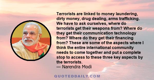 Terrorists are linked to money laundering, dirty money, drug dealing, arms trafficking. We have to ask ourselves, where do terrorists get their weapons from? Where do they get their communication technology from? Where