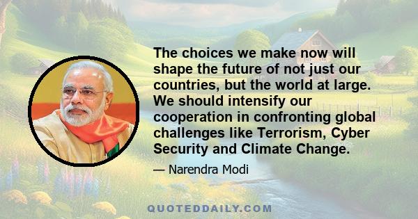 The choices we make now will shape the future of not just our countries, but the world at large. We should intensify our cooperation in confronting global challenges like Terrorism, Cyber Security and Climate Change.