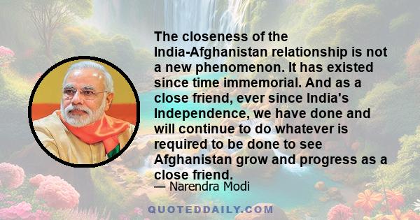 The closeness of the India-Afghanistan relationship is not a new phenomenon. It has existed since time immemorial. And as a close friend, ever since India's Independence, we have done and will continue to do whatever is 