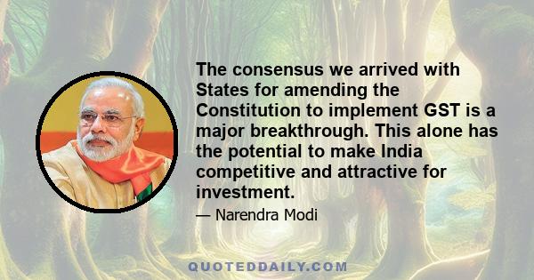 The consensus we arrived with States for amending the Constitution to implement GST is a major breakthrough. This alone has the potential to make India competitive and attractive for investment.