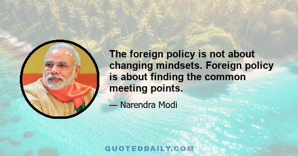 The foreign policy is not about changing mindsets. Foreign policy is about finding the common meeting points.