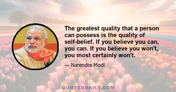 The greatest quality that a person can possess is the quality of self-belief. If you believe you can, you can. If you believe you won't, you most certainly won't.