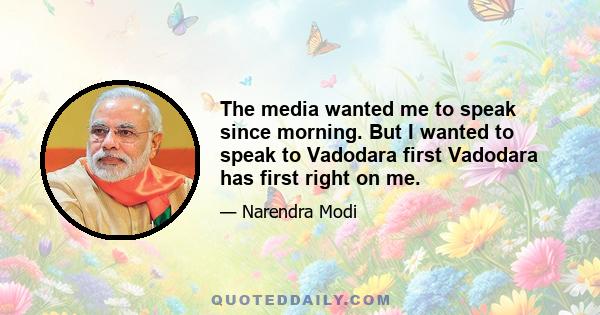 The media wanted me to speak since morning. But I wanted to speak to Vadodara first Vadodara has first right on me.