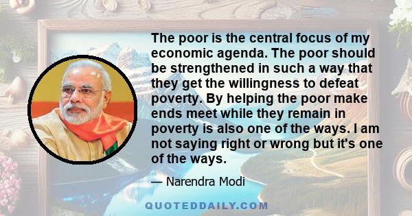 The poor is the central focus of my economic agenda. The poor should be strengthened in such a way that they get the willingness to defeat poverty. By helping the poor make ends meet while they remain in poverty is also 