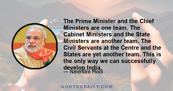 The Prime Minister and the Chief Ministers are one team. The Cabinet Ministers and the State Ministers are another team. The Civil Servants at the Centre and the States are yet another team. This is the only way we can