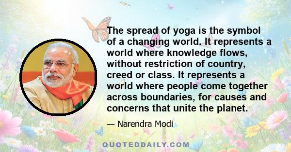 The spread of yoga is the symbol of a changing world. It represents a world where knowledge flows, without restriction of country, creed or class. It represents a world where people come together across boundaries, for