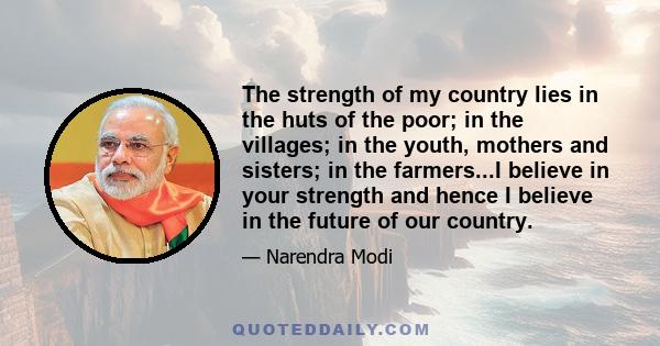 The strength of my country lies in the huts of the poor; in the villages; in the youth, mothers and sisters; in the farmers...I believe in your strength and hence I believe in the future of our country.