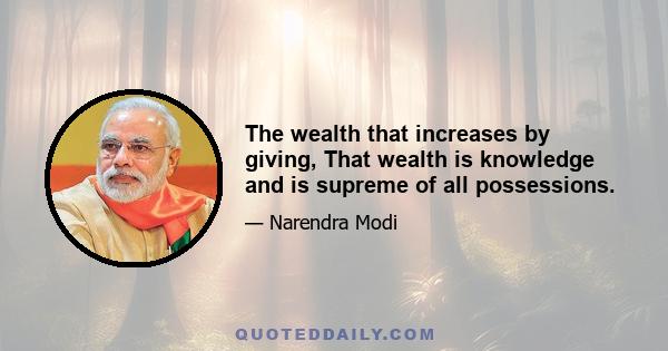 The wealth that increases by giving, That wealth is knowledge and is supreme of all possessions.