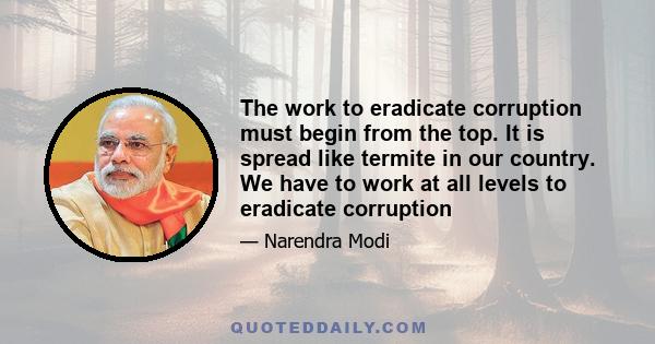 The work to eradicate corruption must begin from the top. It is spread like termite in our country. We have to work at all levels to eradicate corruption