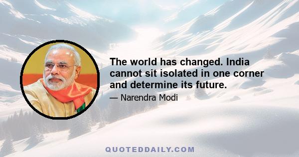 The world has changed. India cannot sit isolated in one corner and determine its future.