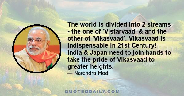 The world is divided into 2 streams - the one of 'Vistarvaad' & and the other of 'Vikasvaad'. Vikasvaad is indispensable in 21st Century! India & Japan need to join hands to take the pride of Vikasvaad to greater