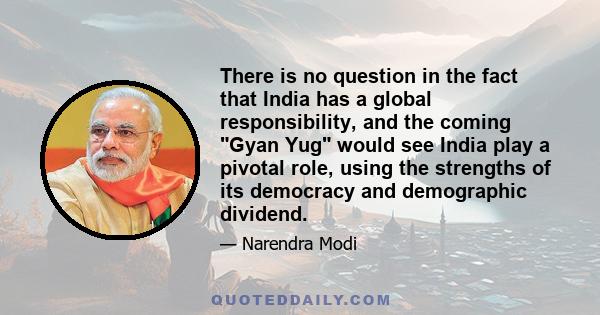 There is no question in the fact that India has a global responsibility, and the coming Gyan Yug would see India play a pivotal role, using the strengths of its democracy and demographic dividend.