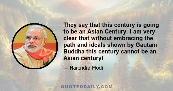 They say that this century is going to be an Asian Century. I am very clear that without embracing the path and ideals shown by Gautam Buddha this century cannot be an Asian century!