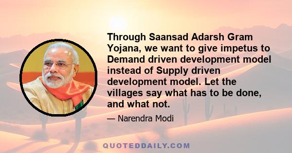 Through Saansad Adarsh Gram Yojana, we want to give impetus to Demand driven development model instead of Supply driven development model. Let the villages say what has to be done, and what not.