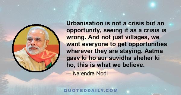 Urbanisation is not a crisis but an opportunity, seeing it as a crisis is wrong. And not just villages, we want everyone to get opportunities wherever they are staying. Aatma gaav ki ho aur suvidha sheher ki ho, this is 