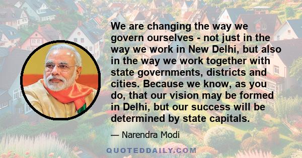 We are changing the way we govern ourselves - not just in the way we work in New Delhi, but also in the way we work together with state governments, districts and cities. Because we know, as you do, that our vision may