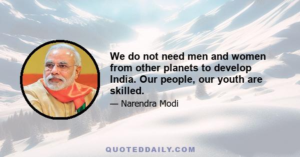 We do not need men and women from other planets to develop India. Our people, our youth are skilled.