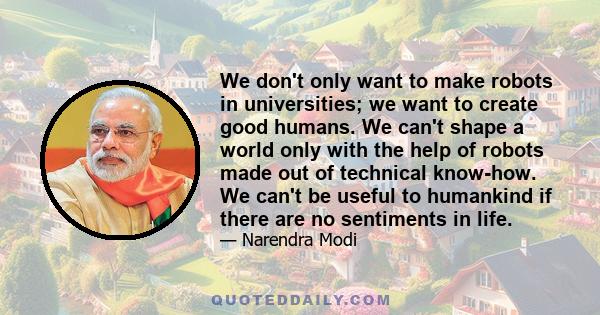 We don't only want to make robots in universities; we want to create good humans. We can't shape a world only with the help of robots made out of technical know-how. We can't be useful to humankind if there are no