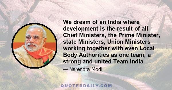 We dream of an India where development is the result of all Chief Ministers, the Prime Minister, state Ministers, Union Ministers working together with even Local Body Authorities as one team, a strong and united Team