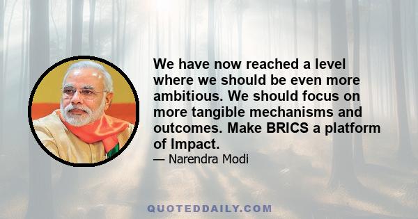 We have now reached a level where we should be even more ambitious. We should focus on more tangible mechanisms and outcomes. Make BRICS a platform of Impact.