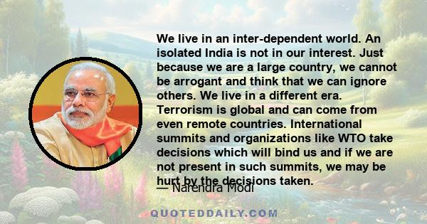 We live in an inter-dependent world. An isolated India is not in our interest. Just because we are a large country, we cannot be arrogant and think that we can ignore others. We live in a different era. Terrorism is