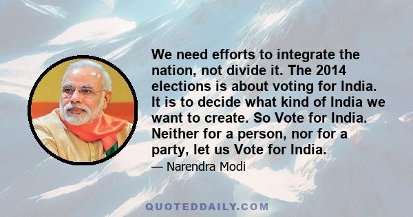 We need efforts to integrate the nation, not divide it. The 2014 elections is about voting for India. It is to decide what kind of India we want to create. So Vote for India. Neither for a person, nor for a party, let