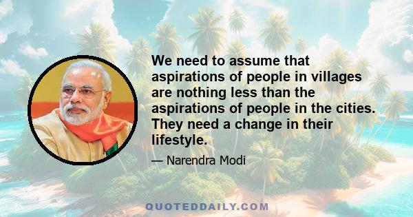 We need to assume that aspirations of people in villages are nothing less than the aspirations of people in the cities. They need a change in their lifestyle.