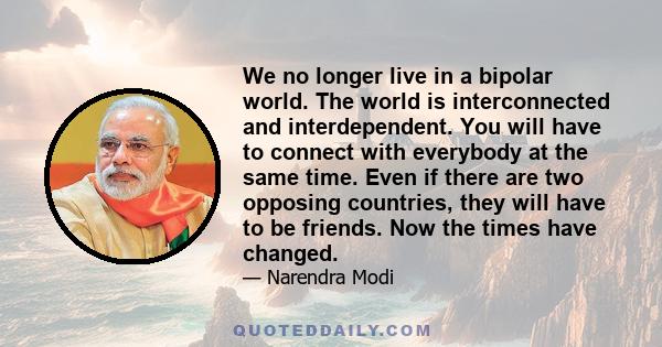 We no longer live in a bipolar world. The world is interconnected and interdependent. You will have to connect with everybody at the same time. Even if there are two opposing countries, they will have to be friends. Now 