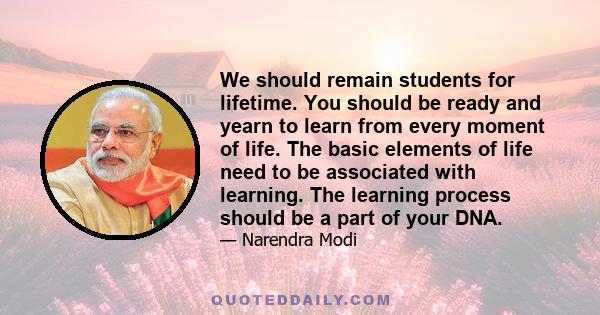 We should remain students for lifetime. You should be ready and yearn to learn from every moment of life. The basic elements of life need to be associated with learning. The learning process should be a part of your DNA.